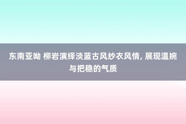 东南亚呦 柳岩演绎淡蓝古风纱衣风情， 展现温婉与把稳的气质