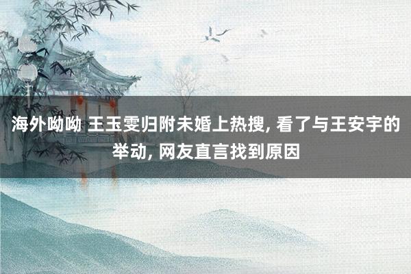 海外呦呦 王玉雯归附未婚上热搜, 看了与王安宇的举动, 网友直言找到原因