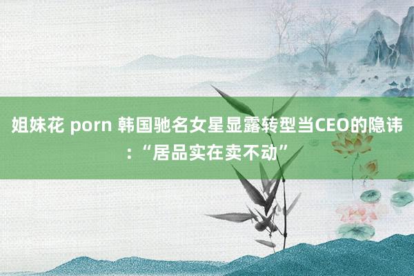 姐妹花 porn 韩国驰名女星显露转型当CEO的隐讳: “居品实在卖不动”