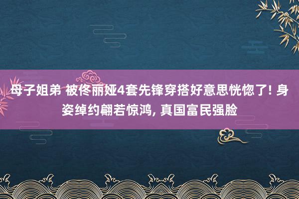母子姐弟 被佟丽娅4套先锋穿搭好意思恍惚了! 身姿绰约翩若惊鸿, 真国富民强脸