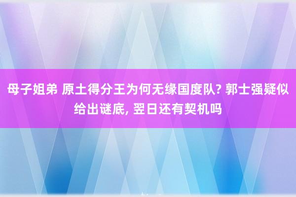 母子姐弟 原土得分王为何无缘国度队? 郭士强疑似给出谜底, 翌日还有契机吗