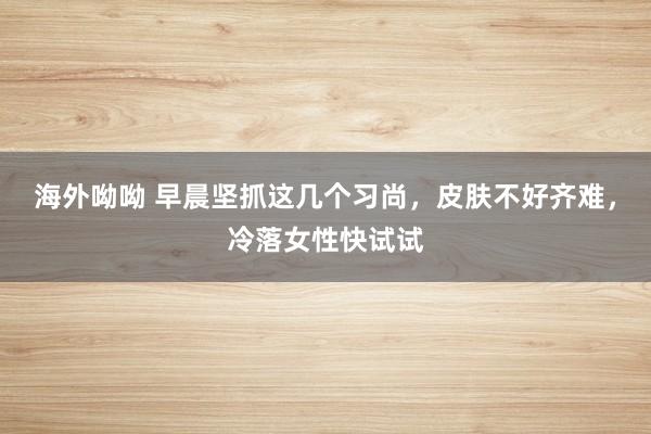 海外呦呦 早晨坚抓这几个习尚，皮肤不好齐难，冷落女性快试试