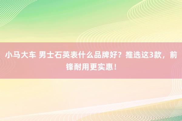 小马大车 男士石英表什么品牌好？推选这3款，前锋耐用更实惠！