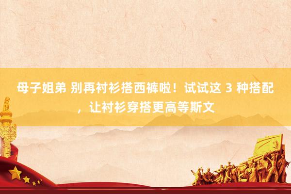 母子姐弟 别再衬衫搭西裤啦！试试这 3 种搭配，让衬衫穿搭更高等斯文