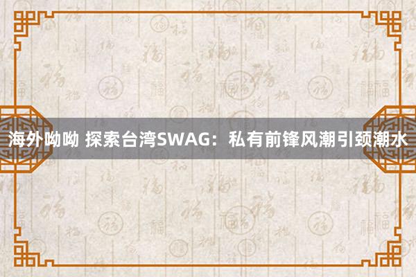 海外呦呦 探索台湾SWAG：私有前锋风潮引颈潮水
