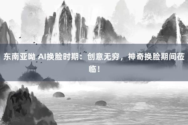 东南亚呦 AI换脸时期：创意无穷，神奇换脸期间莅临！