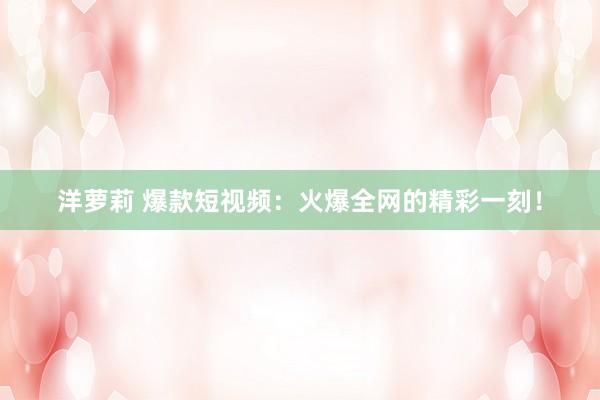 洋萝莉 爆款短视频：火爆全网的精彩一刻！