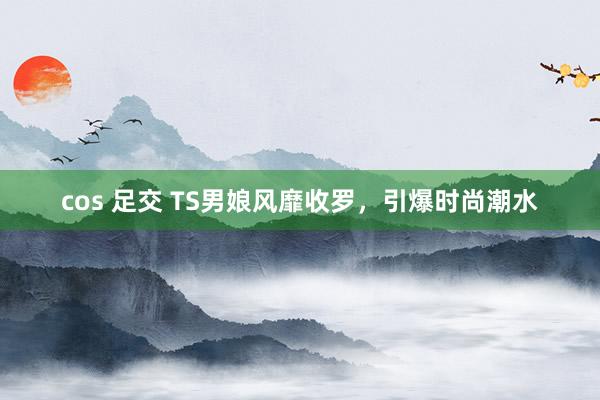cos 足交 TS男娘风靡收罗，引爆时尚潮水