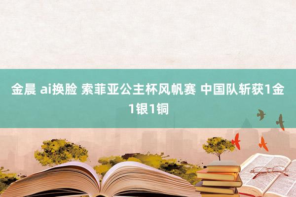金晨 ai换脸 索菲亚公主杯风帆赛 中国队斩获1金1银1铜