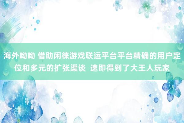 海外呦呦 借助闲徕游戏联运平台平台精确的用户定位和多元的扩张渠谈  速即得到了大王人玩家