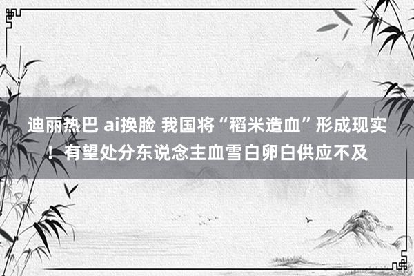 迪丽热巴 ai换脸 我国将“稻米造血”形成现实！有望处分东说念主血雪白卵白供应不及