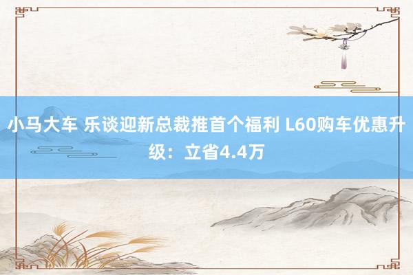 小马大车 乐谈迎新总裁推首个福利 L60购车优惠升级：立省4.4万