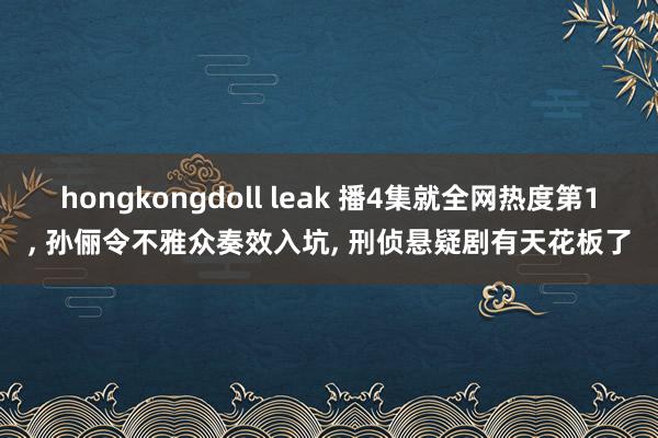 hongkongdoll leak 播4集就全网热度第1, 孙俪令不雅众奏效入坑, 刑侦悬疑剧有天花板了