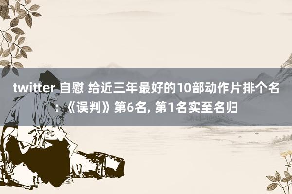 twitter 自慰 给近三年最好的10部动作片排个名: 《误判》第6名, 第1名实至名归