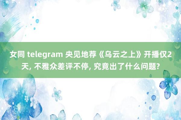 女同 telegram 央见地荐《乌云之上》开播仅2天, 不雅众差评不停, 究竟出了什么问题?