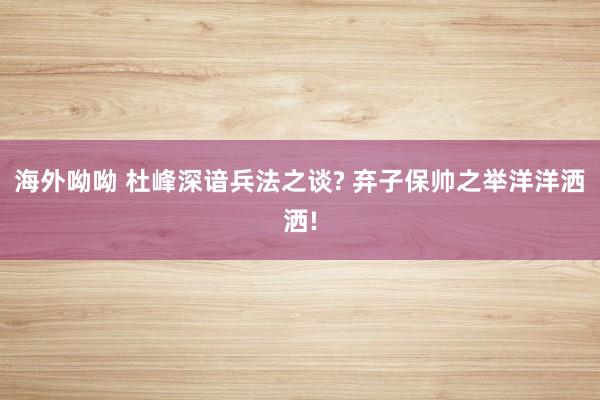 海外呦呦 杜峰深谙兵法之谈? 弃子保帅之举洋洋洒洒!