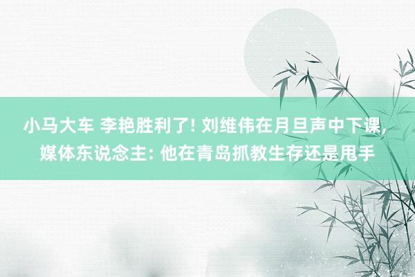 小马大车 李艳胜利了! 刘维伟在月旦声中下课, 媒体东说念主: 他在青岛抓教生存还是甩手