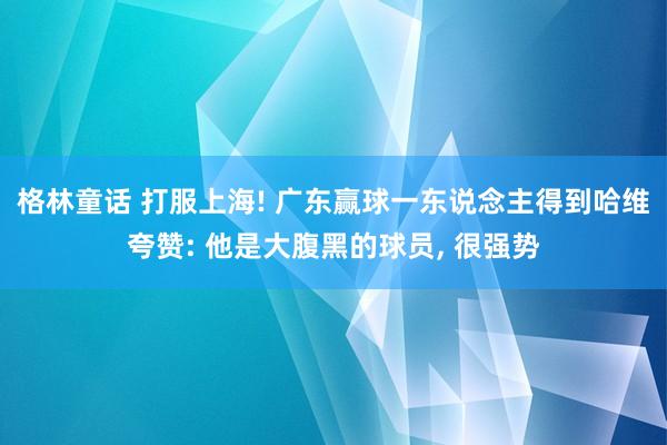 格林童话 打服上海! 广东赢球一东说念主得到哈维夸赞: 他是大腹黑的球员, 很强势