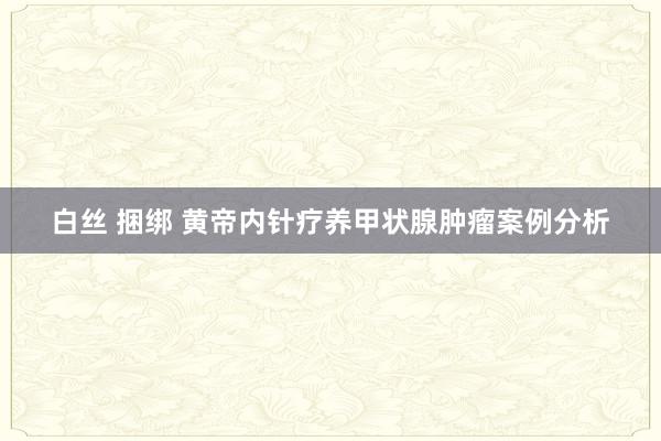 白丝 捆绑 黄帝内针疗养甲状腺肿瘤案例分析