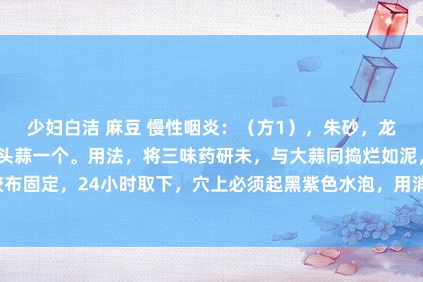 少妇白洁 麻豆 慢性咽炎：（方1），朱砂，龙脑，轻粉，各等份，独头蒜一个。用法，将三味药研未，与大蒜同捣烂如泥，贴合谷穴胶布固定，24小时取下，穴上必须起黑紫色水泡，用消毒针戳破放出血水，消毒后贴创可