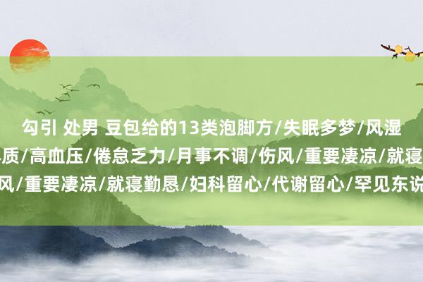 勾引 处男 豆包给的13类泡脚方/失眠多梦/风湿痹痛/阳虚怕冷/阴虚体质/高血压/倦怠乏力/月事不调/伤风/重要凄凉/就寝勤恳/妇科留心/代谢留心/罕见东说念主群/