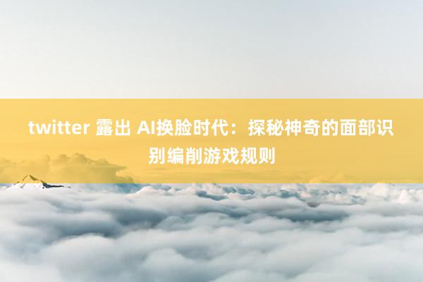 twitter 露出 AI换脸时代：探秘神奇的面部识别编削游戏规则