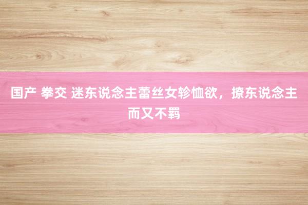 国产 拳交 迷东说念主蕾丝女轸恤欲，撩东说念主而又不羁