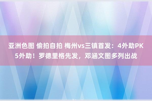 亚洲色图 偷拍自拍 梅州vs三镇首发：4外助PK5外助！罗德里格先发，邓涵文图多列出战