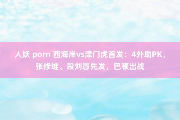 人妖 porn 西海岸vs津门虎首发：4外助PK，张修维、段刘愚先发，巴顿出战