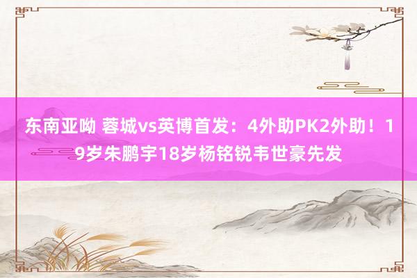 东南亚呦 蓉城vs英博首发：4外助PK2外助！19岁朱鹏宇18岁杨铭锐韦世豪先发