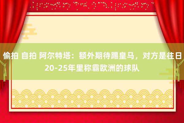 偷拍 自拍 阿尔特塔：额外期待踢皇马，对方是往日20-25年里称霸欧洲的球队