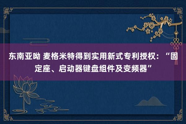 东南亚呦 麦格米特得到实用新式专利授权：“固定座、启动器键盘组件及变频器”