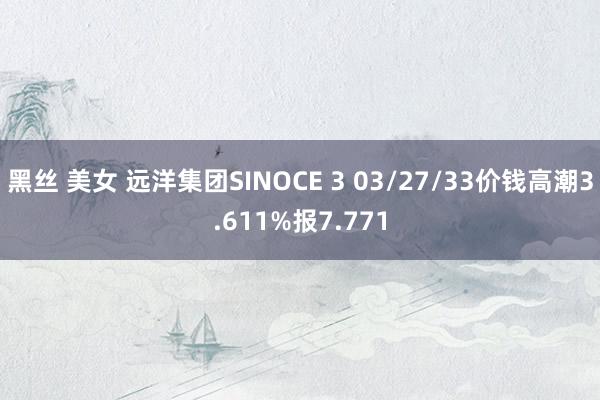 黑丝 美女 远洋集团SINOCE 3 03/27/33价钱高潮3.611%报7.771