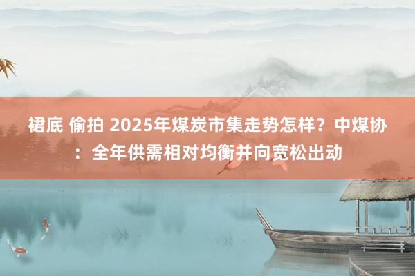 裙底 偷拍 2025年煤炭市集走势怎样？中煤协：全年供需相对均衡并向宽松出动