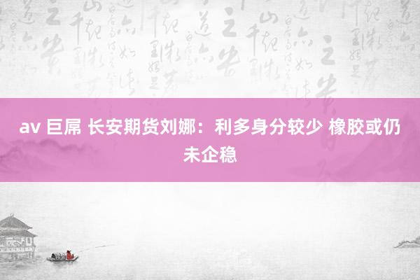 av 巨屌 长安期货刘娜：利多身分较少 橡胶或仍未企稳