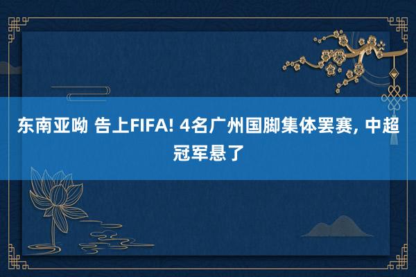 东南亚呦 告上FIFA! 4名广州国脚集体罢赛, 中超冠军悬了
