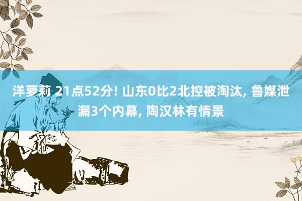 洋萝莉 21点52分! 山东0比2北控被淘汰, 鲁媒泄漏3个内幕, 陶汉林有情景