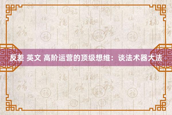 反差 英文 高阶运营的顶级想维：谈法术器大法
