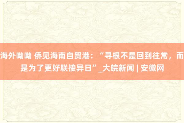 海外呦呦 侨见海南自贸港：“寻根不是回到往常，而是为了更好联接异日”_大皖新闻 | 安徽网