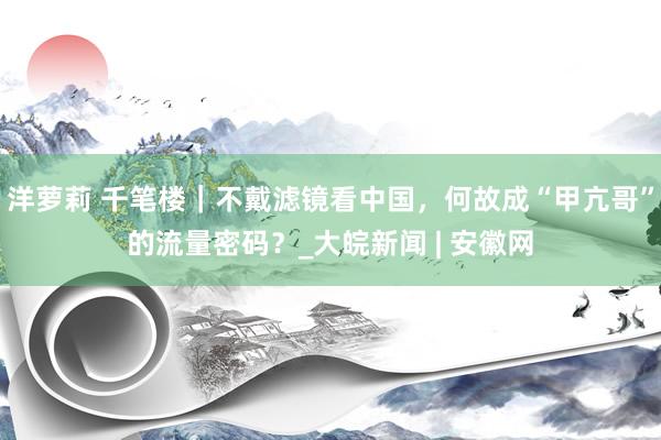 洋萝莉 千笔楼｜不戴滤镜看中国，何故成“甲亢哥”的流量密码？_大皖新闻 | 安徽网