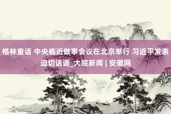 格林童话 中央临近做事会议在北京举行 习近平发表迫切话语_大皖新闻 | 安徽网