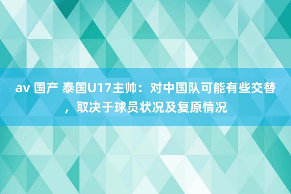 av 国产 泰国U17主帅：对中国队可能有些交替，取决于球员状况及复原情况