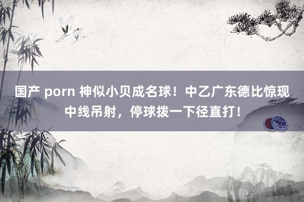 国产 porn 神似小贝成名球！中乙广东德比惊现中线吊射，停球拨一下径直打！