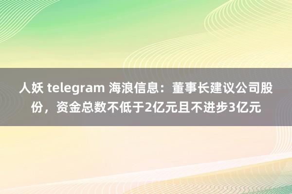 人妖 telegram 海浪信息：董事长建议公司股份，资金总数不低于2亿元且不进步3亿元