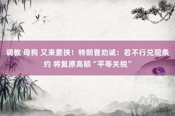 调教 母狗 又来要挟！特朗普劝诫：若不行兑现条约 将复原高额“平等关税”