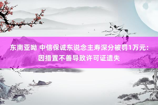 东南亚呦 中信保诚东说念主寿深分被罚1万元：因措置不善导致许可证遗失