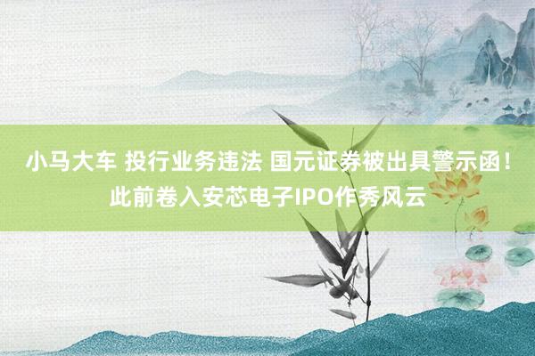 小马大车 投行业务违法 国元证券被出具警示函！此前卷入安芯电子IPO作秀风云