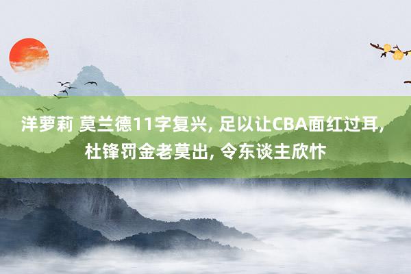 洋萝莉 莫兰德11字复兴, 足以让CBA面红过耳, 杜锋罚金老莫出, 令东谈主欣忭