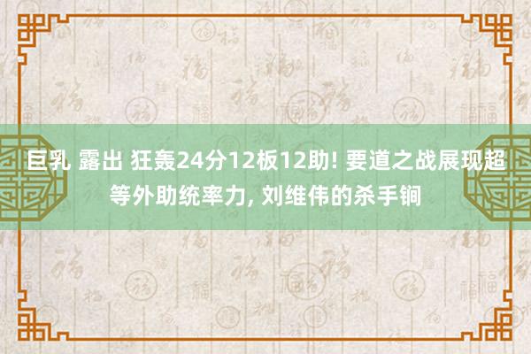 巨乳 露出 狂轰24分12板12助! 要道之战展现超等外助统率力, 刘维伟的杀手锏