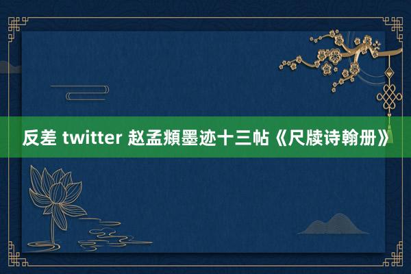 反差 twitter 赵孟頫墨迹十三帖《尺牍诗翰册》